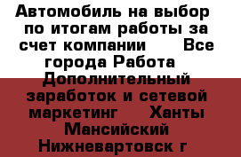 Автомобиль на выбор -по итогам работы за счет компании!!! - Все города Работа » Дополнительный заработок и сетевой маркетинг   . Ханты-Мансийский,Нижневартовск г.